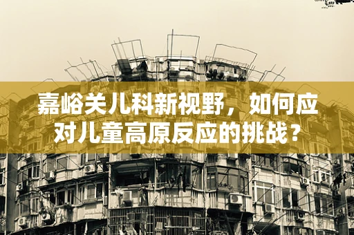 嘉峪关儿科新视野，如何应对儿童高原反应的挑战？