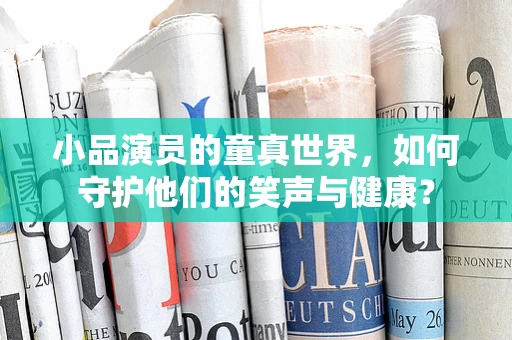 小品演员的童真世界，如何守护他们的笑声与健康？
