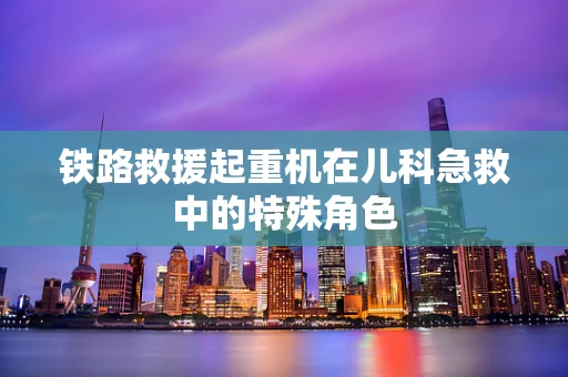 铁路救援起重机在儿科急救中的特殊角色