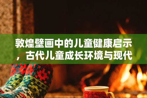 敦煌壁画中的儿童健康启示，古代儿童成长环境与现代儿科的对话