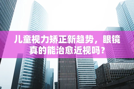 儿童视力矫正新趋势，眼镜真的能治愈近视吗？