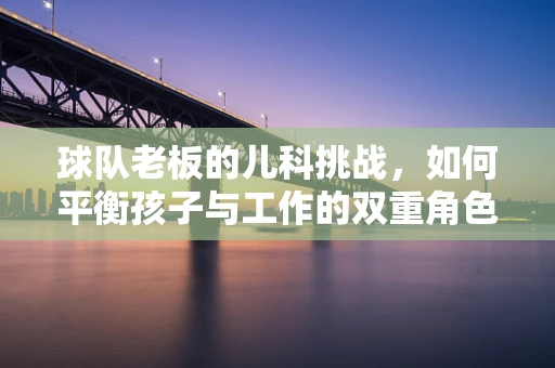 球队老板的儿科挑战，如何平衡孩子与工作的双重角色？
