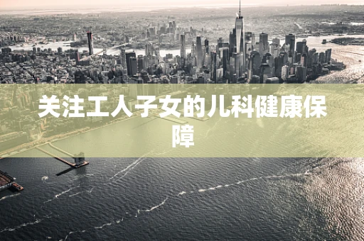 关注工人子女的儿科健康保障