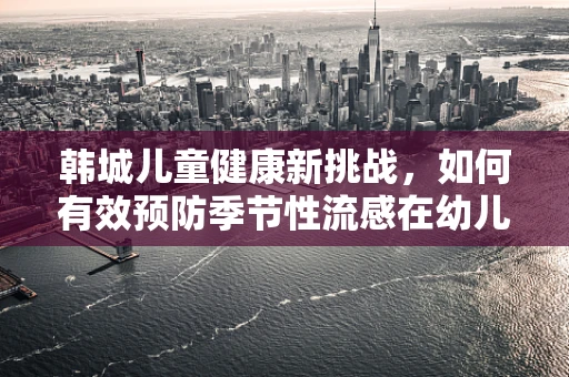 韩城儿童健康新挑战，如何有效预防季节性流感在幼儿园的传播？