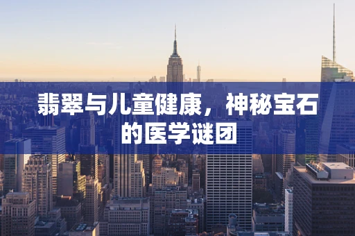 翡翠与儿童健康，神秘宝石的医学谜团