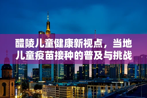 醴陵儿童健康新视点，当地儿童疫苗接种的普及与挑战