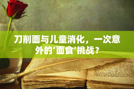 刀削面与儿童消化，一次意外的‘面食’挑战？