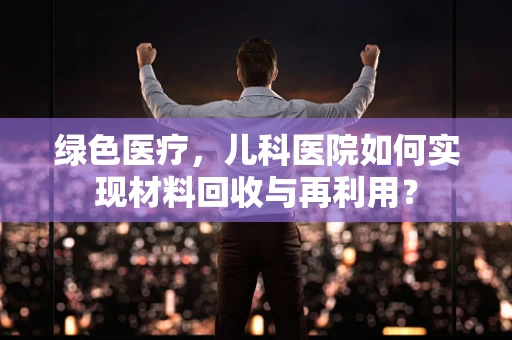 绿色医疗，儿科医院如何实现材料回收与再利用？