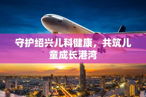 守护绍兴儿科健康，共筑儿童成长港湾