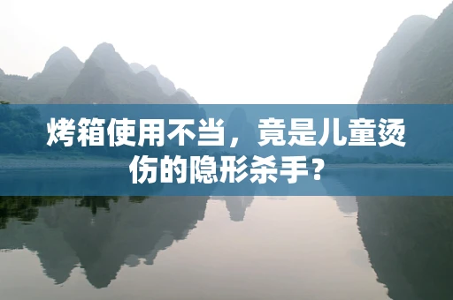 烤箱使用不当，竟是儿童烫伤的隐形杀手？