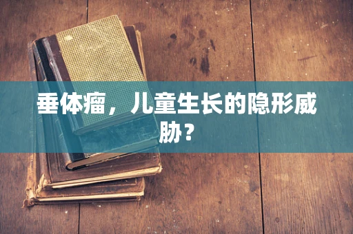 垂体瘤，儿童生长的隐形威胁？