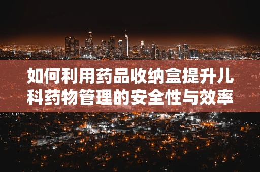 如何利用药品收纳盒提升儿科药物管理的安全性与效率？