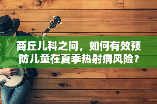 商丘儿科之问，如何有效预防儿童在夏季热射病风险？