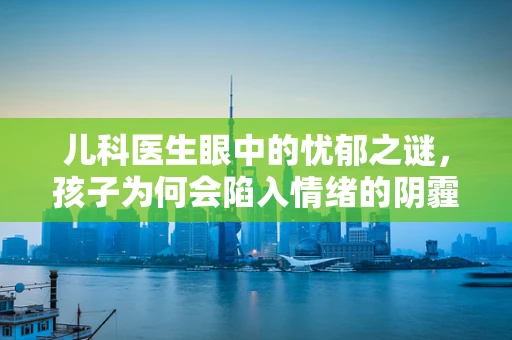 儿科医生眼中的忧郁之谜，孩子为何会陷入情绪的阴霾？
