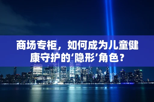 商场专柜，如何成为儿童健康守护的‘隐形’角色？