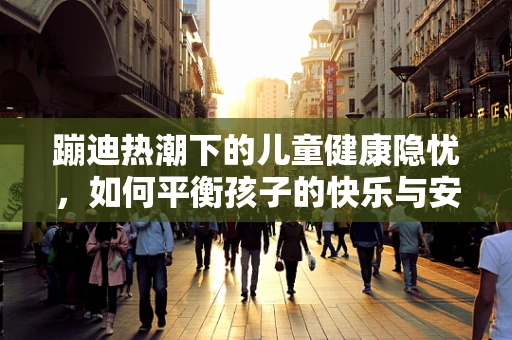 蹦迪热潮下的儿童健康隐忧，如何平衡孩子的快乐与安全？