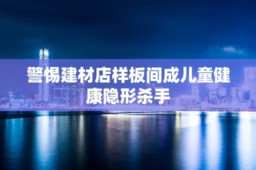 警惕建材店样板间成儿童健康隐形杀手