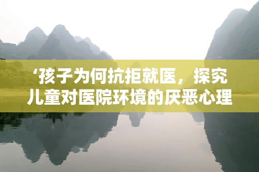 ‘孩子为何抗拒就医，探究儿童对医院环境的厌恶心理？