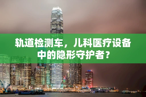轨道检测车，儿科医疗设备中的隐形守护者？