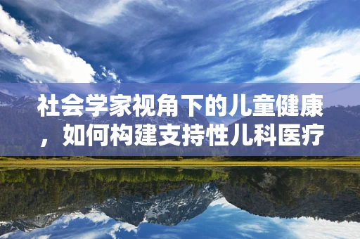 社会学家视角下的儿童健康，如何构建支持性儿科医疗环境？