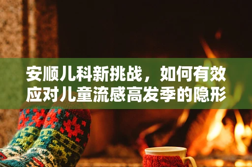 安顺儿科新挑战，如何有效应对儿童流感高发季的隐形威胁？