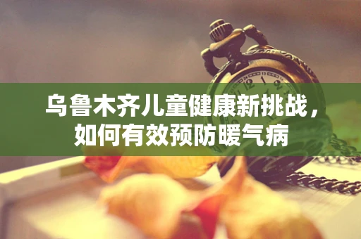 乌鲁木齐儿童健康新挑战，如何有效预防暖气病