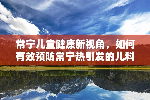 常宁儿童健康新视角，如何有效预防常宁热引发的儿科疾病？