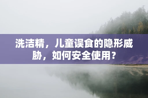 洗洁精，儿童误食的隐形威胁，如何安全使用？