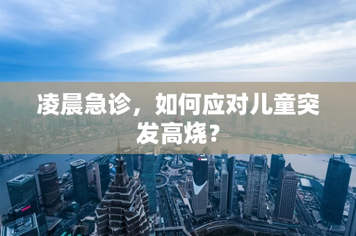 凌晨急诊，如何应对儿童突发高烧？