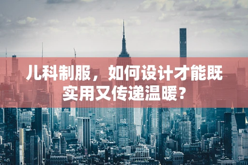儿科制服，如何设计才能既实用又传递温暖？