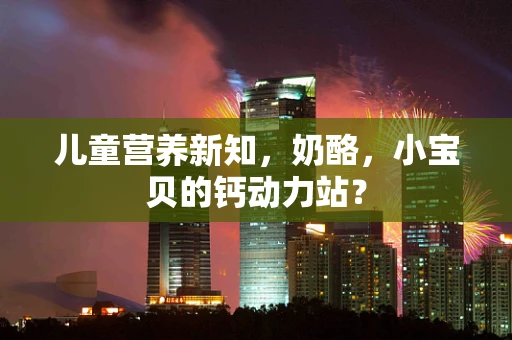 儿童营养新知，奶酪，小宝贝的钙动力站？