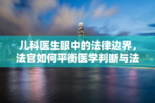 儿科医生眼中的法律边界，法官如何平衡医学判断与法律裁决？