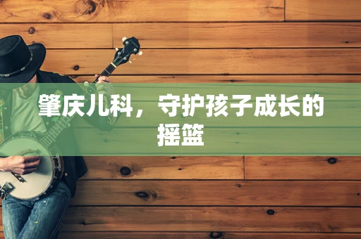 肇庆儿科，守护孩子成长的摇篮