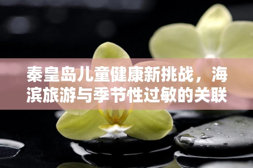 秦皇岛儿童健康新挑战，海滨旅游与季节性过敏的关联
