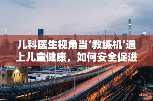 儿科医生视角当‘教练机’遇上儿童健康，如何安全促进孩子成长？