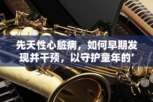 先天性心脏病，如何早期发现并干预，以守护童年的‘心’跳？