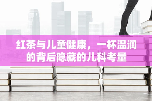红茶与儿童健康，一杯温润的背后隐藏的儿科考量