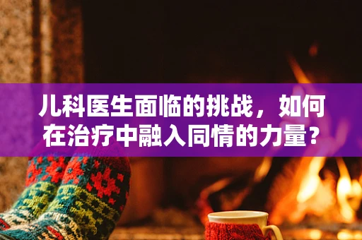 儿科医生面临的挑战，如何在治疗中融入同情的力量？
