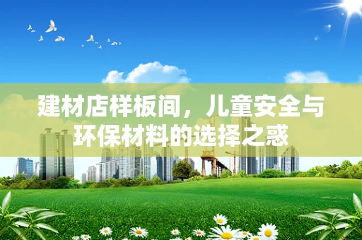 建材店样板间，儿童安全与环保材料的选择之惑