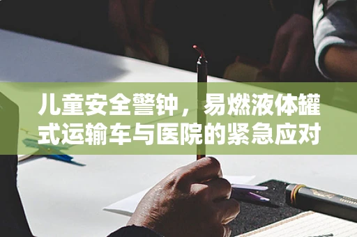 儿童安全警钟，易燃液体罐式运输车与医院的紧急应对策略