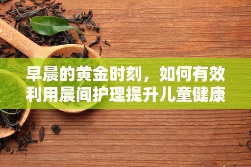 早晨的黄金时刻，如何有效利用晨间护理提升儿童健康？