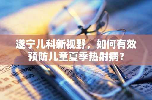 遂宁儿科新视野，如何有效预防儿童夏季热射病？