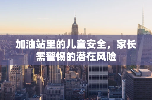 加油站里的儿童安全，家长需警惕的潜在风险