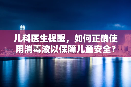 儿科医生提醒，如何正确使用消毒液以保障儿童安全？