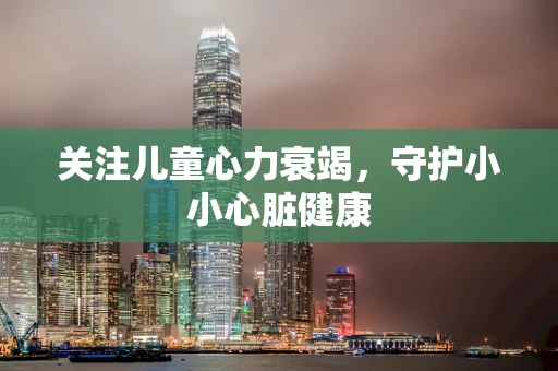 关注儿童心力衰竭，守护小小心脏健康