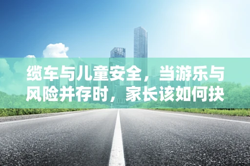 缆车与儿童安全，当游乐与风险并存时，家长该如何抉择？