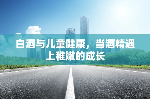 白酒与儿童健康，当酒精遇上稚嫩的成长