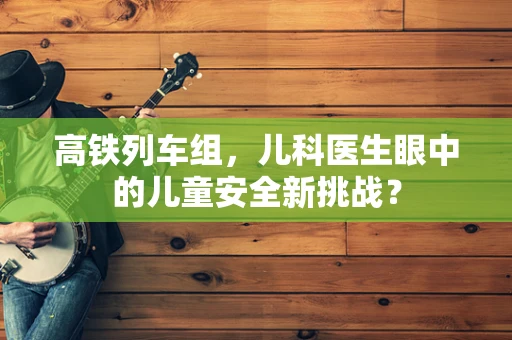 高铁列车组，儿科医生眼中的儿童安全新挑战？