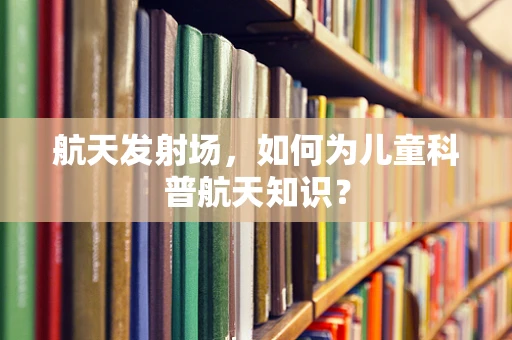 航天发射场，如何为儿童科普航天知识？