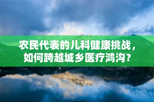 农民代表的儿科健康挑战，如何跨越城乡医疗鸿沟？